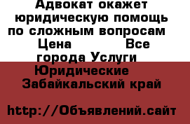 Адвокат окажет юридическую помощь по сложным вопросам  › Цена ­ 1 200 - Все города Услуги » Юридические   . Забайкальский край